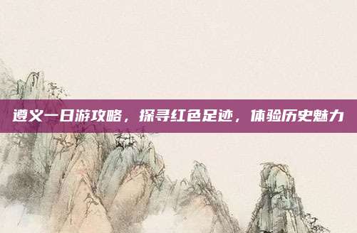 遵义一日游攻略,探寻红色足迹,体验历史魅力