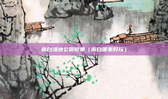 南白湿地公园收费(南白哪里好玩)