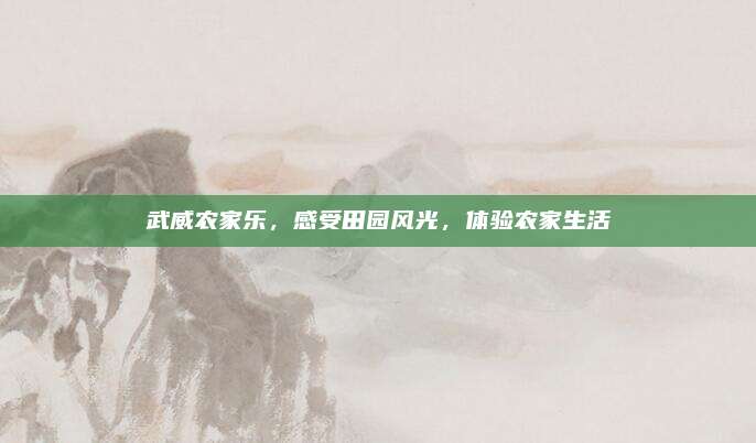 武威农家乐,感受田园风光,体验农家生活