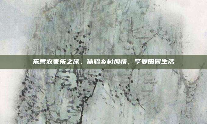 东营农家乐之旅,体验乡村风情,享受田园生活