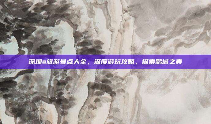深圳a旅游景点大全,深度游玩攻略,探索鹏城之美