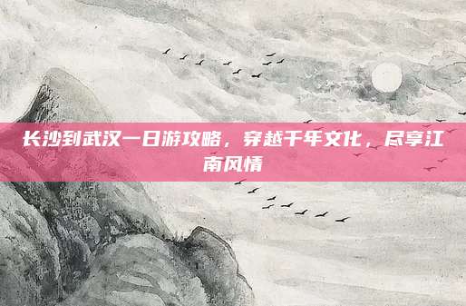 长沙到武汉一日游攻略,穿越千年文化,尽享江南风情