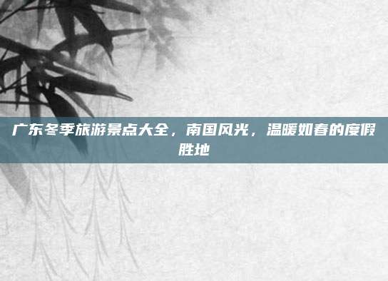 广东冬季旅游景点大全,南国风光,温暖如春的度假胜地