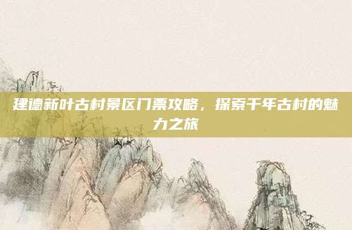 建德新叶古村景区门票攻略,探索千年古村的魅力之旅