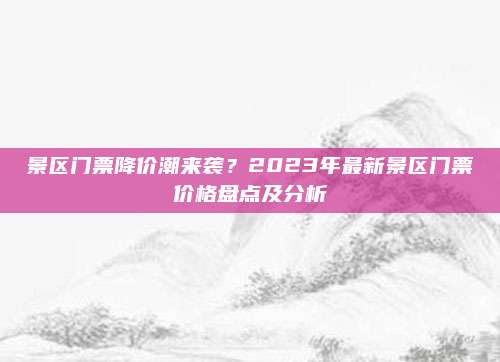 景区门票降价潮来袭？2023年最新景区门票价格盘点及分析