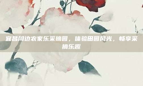 宜昌周边农家乐采摘园，体验田园风光，畅享采摘乐趣