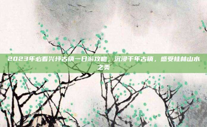 2023年必看兴坪古镇一日游攻略，沉浸千年古镇，感受桂林山水之美