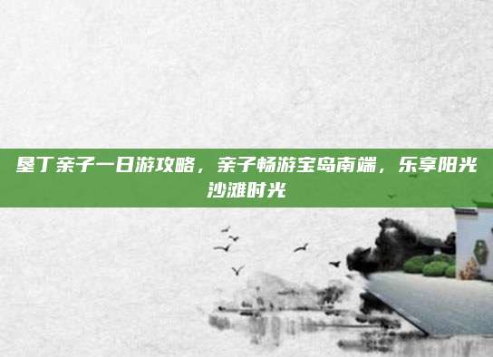 垦丁亲子一日游攻略,亲子畅游宝岛南端,乐享阳光沙滩时光