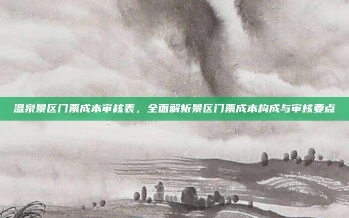 温泉景区门票成本审核表,全面解析景区门票成本构成与审核要点