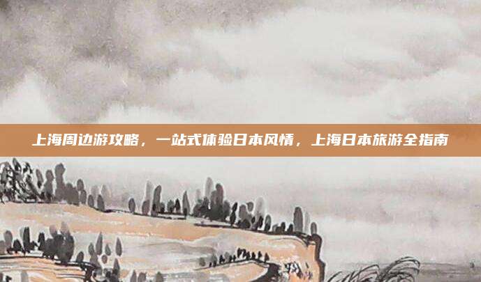 上海周边游攻略,一站式体验日本风情,上海日本旅游全指南