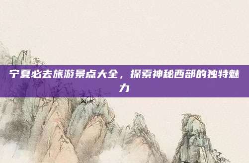 宁夏必去旅游景点大全,探索神秘西部的独特魅力