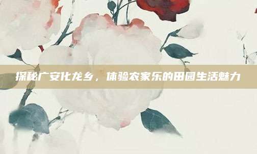 探秘广安化龙乡,体验农家乐的田园生活魅力