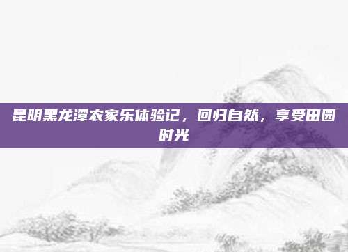 昆明黑龙潭农家乐体验记,回归自然,享受田园时光