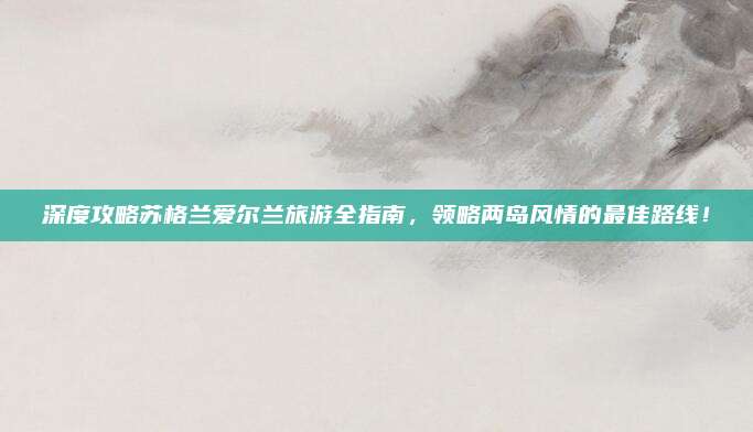 深度攻略苏格兰爱尔兰旅游全指南,领略两岛风情的最佳路线!