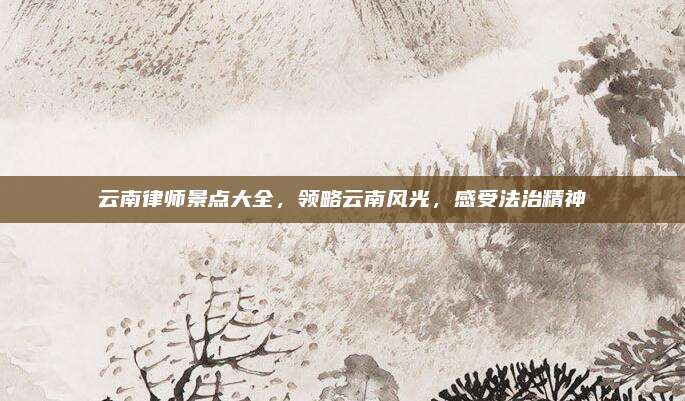云南律师景点大全,领略云南风光,感受法治精神