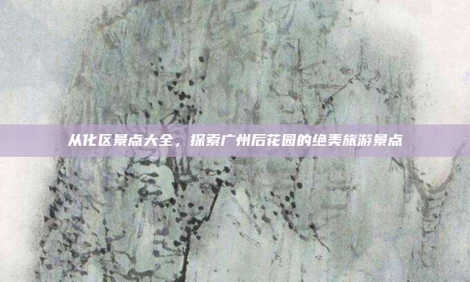 从化区景点大全，探索广州后花园的绝美旅游景点