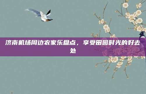 济南机场周边农家乐盘点,享受田园时光的好去处