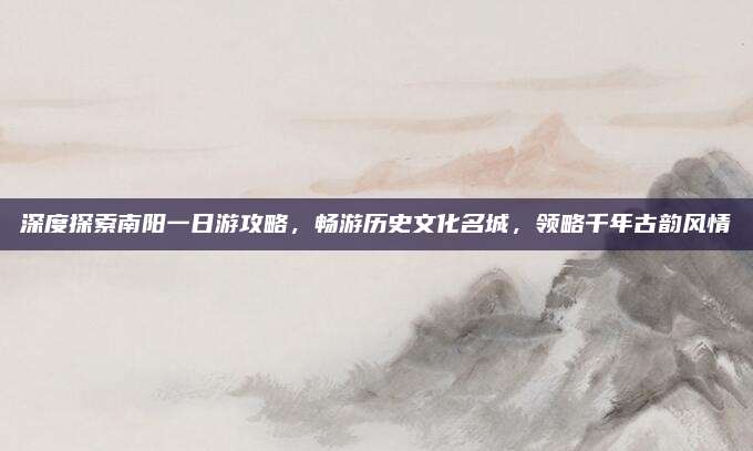 深度探索南阳一日游攻略,畅游历史文化名城,领略千年古韵风情