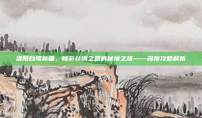 洛阳自驾新疆，畅游丝绸之路的秘境之旅——深度攻略解析