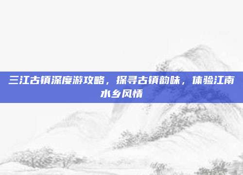 三江古镇深度游攻略,探寻古镇韵味,体验江南水乡风情