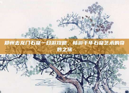 郑州去龙门石窟一日游攻略,畅游千年石窟艺术的奇妙之旅