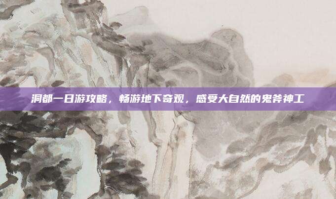 洞都一日游攻略,畅游地下奇观,感受大自然的鬼斧神工