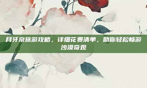 月牙泉旅游攻略,详细花费清单,助你轻松畅游沙漠奇观