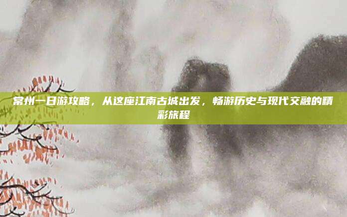 常州一日游攻略，从这座江南古城出发，畅游历史与现代交融的精彩旅程