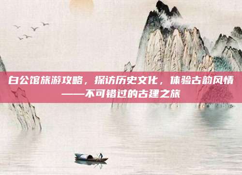 白公馆旅游攻略，探访历史文化，体验古韵风情——不可错过的古建之旅