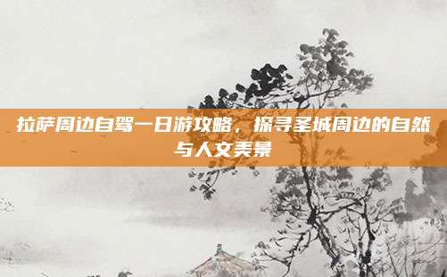 拉萨周边自驾一日游攻略,探寻圣城周边的自然与人文美景