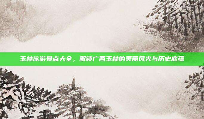 玉林旅游景点大全,解锁广西玉林的美丽风光与历史底蕴