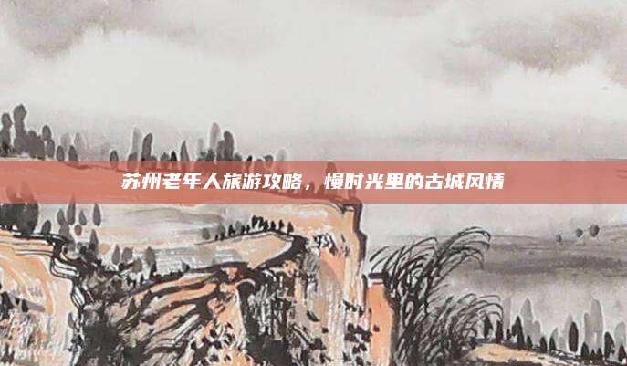 苏州老年人旅游攻略,慢时光里的古城风情