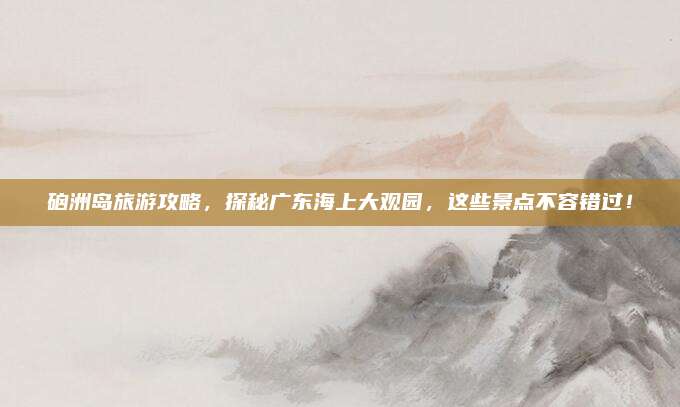 硇洲岛旅游攻略,探秘广东海上大观园,这些景点不容错过!