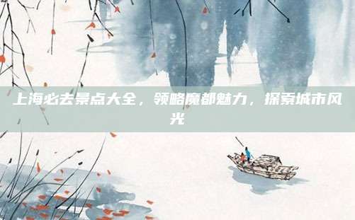 上海必去景点大全，领略魔都魅力，探索城市风光
