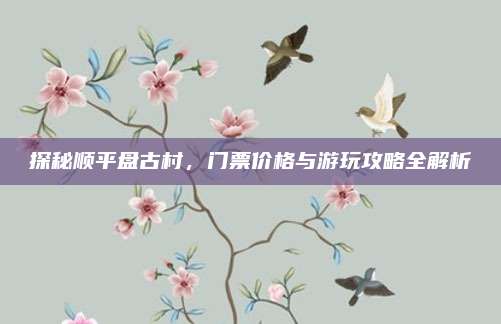 探秘顺平盘古村，门票价格与游玩攻略全解析