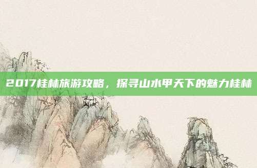 2017桂林旅游攻略,探寻山水甲天下的魅力桂林