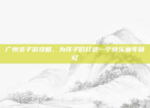 广州亲子游攻略，为孩子们打造一个快乐童年回忆
