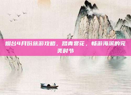 烟台4月份旅游攻略，踏青赏花，畅游海滨的完美时节