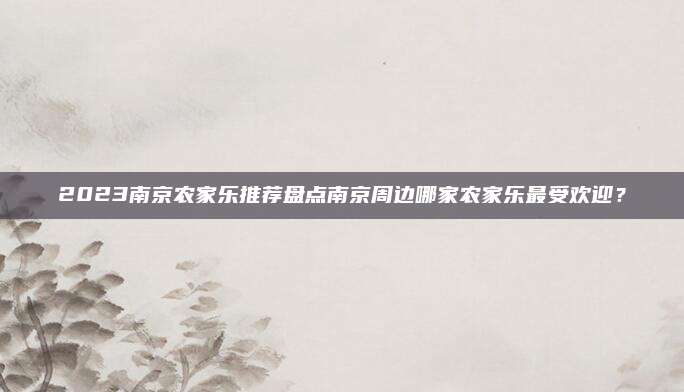 2023南京农家乐推荐盘点南京周边哪家农家乐最受欢迎？