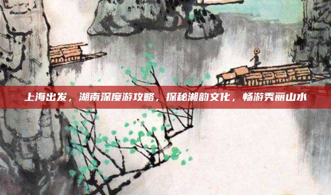上海出发，湖南深度游攻略，探秘湘韵文化，畅游秀丽山水