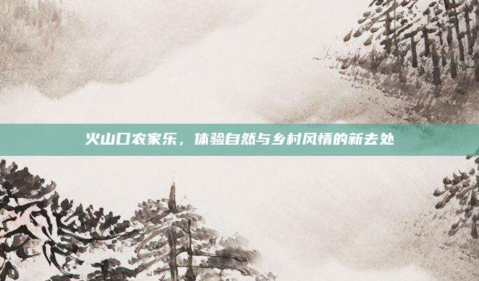 火山口农家乐,体验自然与乡村风情的新去处