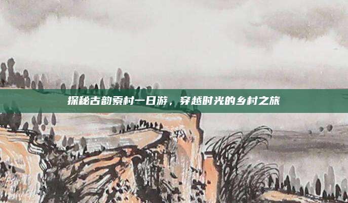 探秘古韵索村一日游，穿越时光的乡村之旅