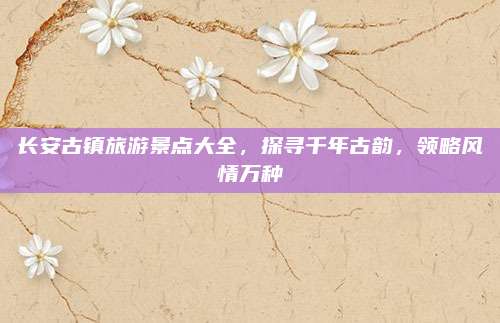 长安古镇旅游景点大全,探寻千年古韵,领略风情万种