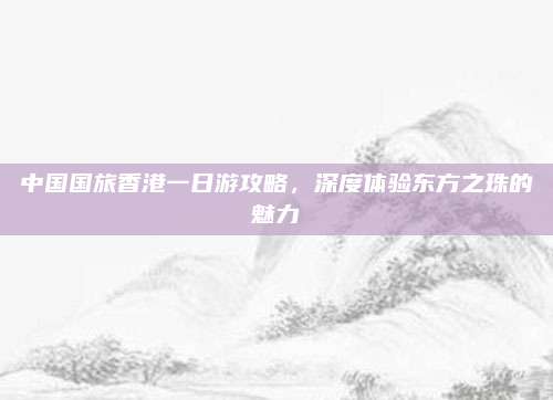 中国国旅香港一日游攻略，深度体验东方之珠的魅力