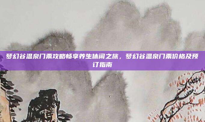 梦幻谷温泉门票攻略畅享养生休闲之旅,梦幻谷温泉门票价格及预订指南