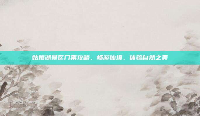 姑娘湖景区门票攻略,畅游仙境,体验自然之美