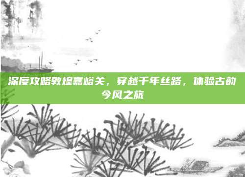 深度攻略敦煌嘉峪关，穿越千年丝路，体验古韵今风之旅