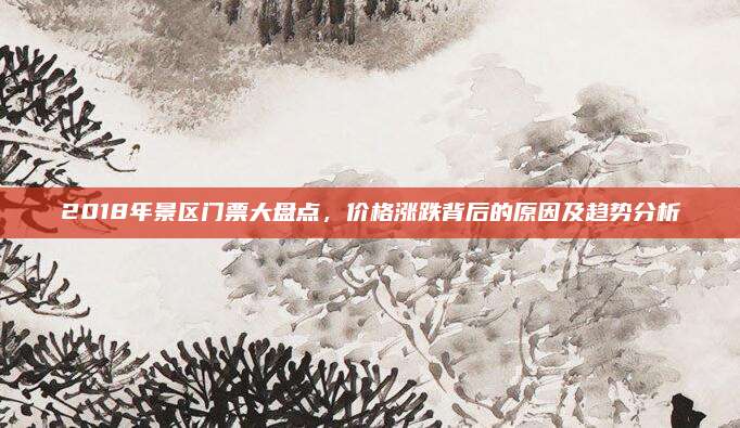 2018年景区门票大盘点,价格涨跌背后的原因及趋势分析