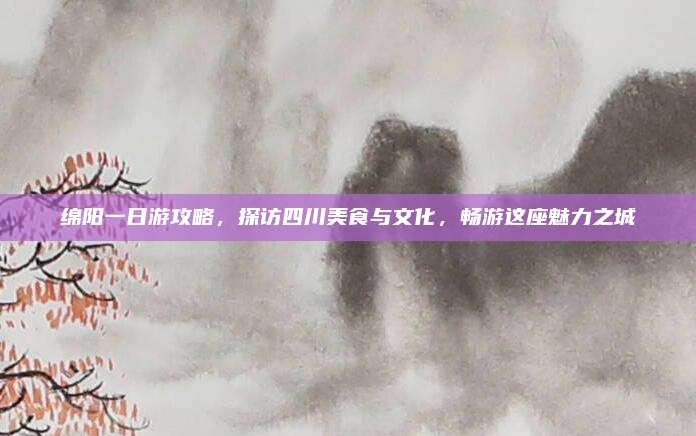 绵阳一日游攻略,探访四川美食与文化,畅游这座魅力之城