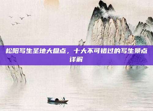 松阳写生圣地大盘点,十大不可错过的写生景点详解